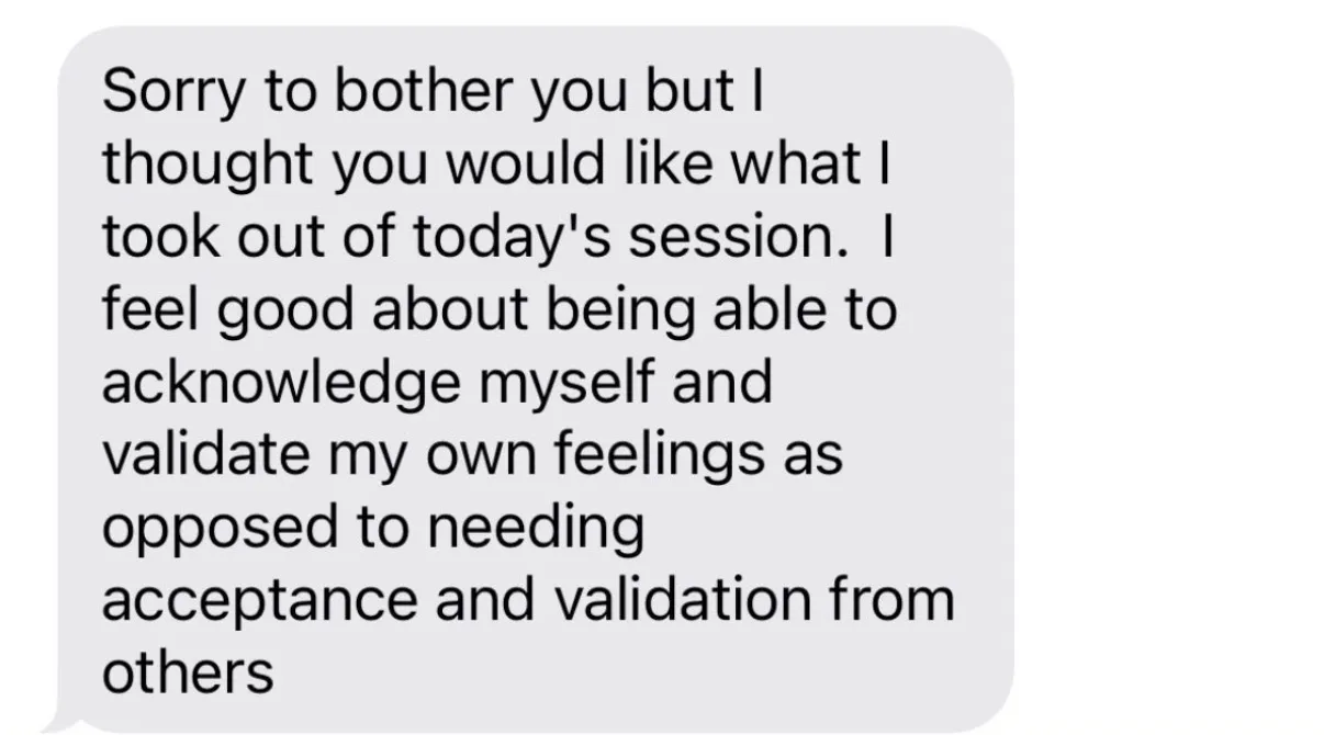 "Sorry to bother you but I thought you would like what I took out of today's session.  I feel good about being able to acknowledge myself and validate my own feelings as opposed to needing acceptance and validation from others"