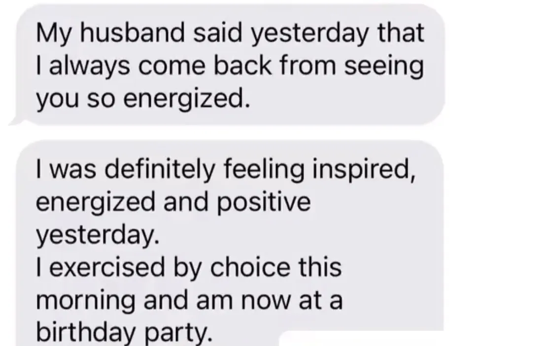 "My husband said yesterday that I always come back from seeing you so energized." / "I was definitely feeling inspired, energized and positive yesterday. I exercised by choice this morning and am now at a birthday party."