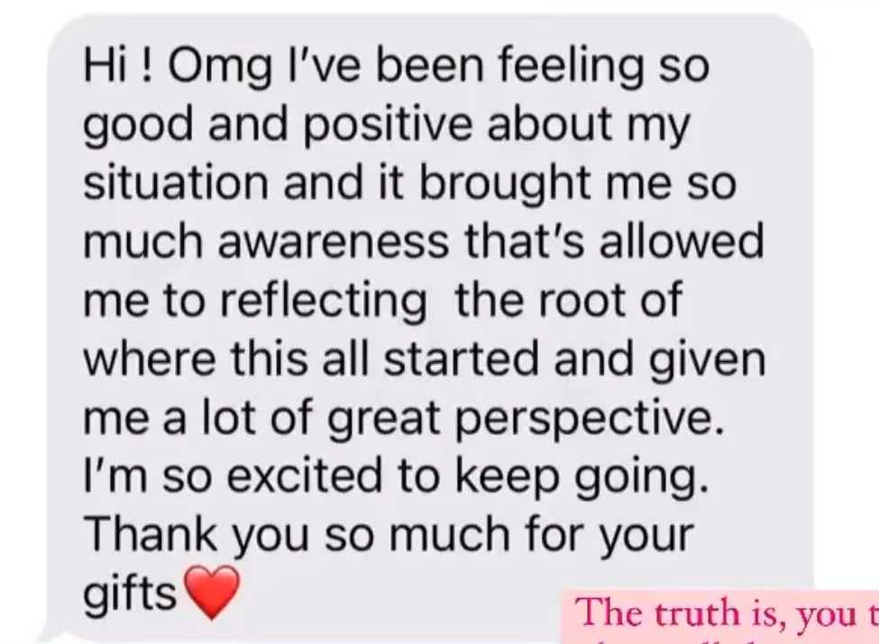 "Hi ! Omg I've been feeling so good and positive about my situation and it brought me so much awareness that's allowed me to reflecting  the root of where this all started and given me a lot of great perspective. I'm so excited to keep going. Thank you so much for your gifts[red heart]"