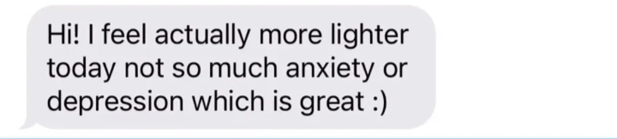 "Hi! I feel actually more lighter today not so much anxiety or depression which is great :)"