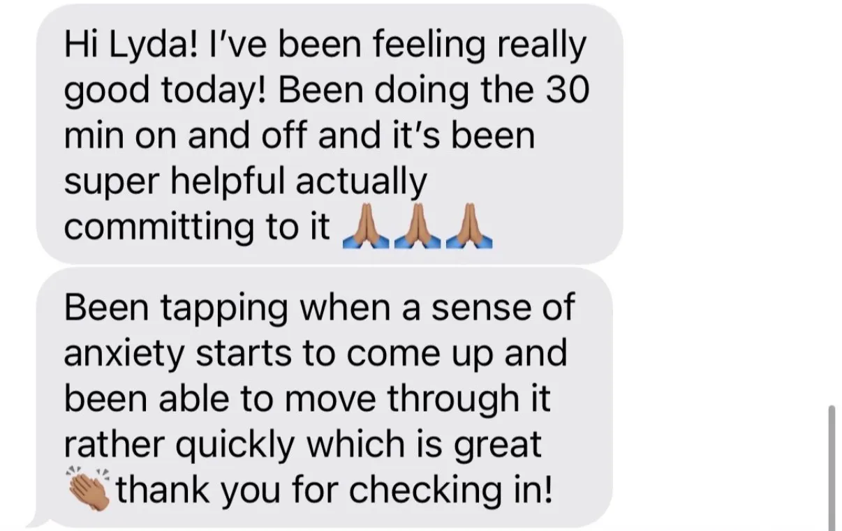 "Hi Lyda! I've been feeling really good today! Been doing the 30 min on and off and it's been super helpful actually committing to it [three folded-hands emoji]" / "Been tapping when a sense of anxiety starts to come up and been able to move through it rather quickly which is great [clapping-hands emoji]thank you for checking in!"
