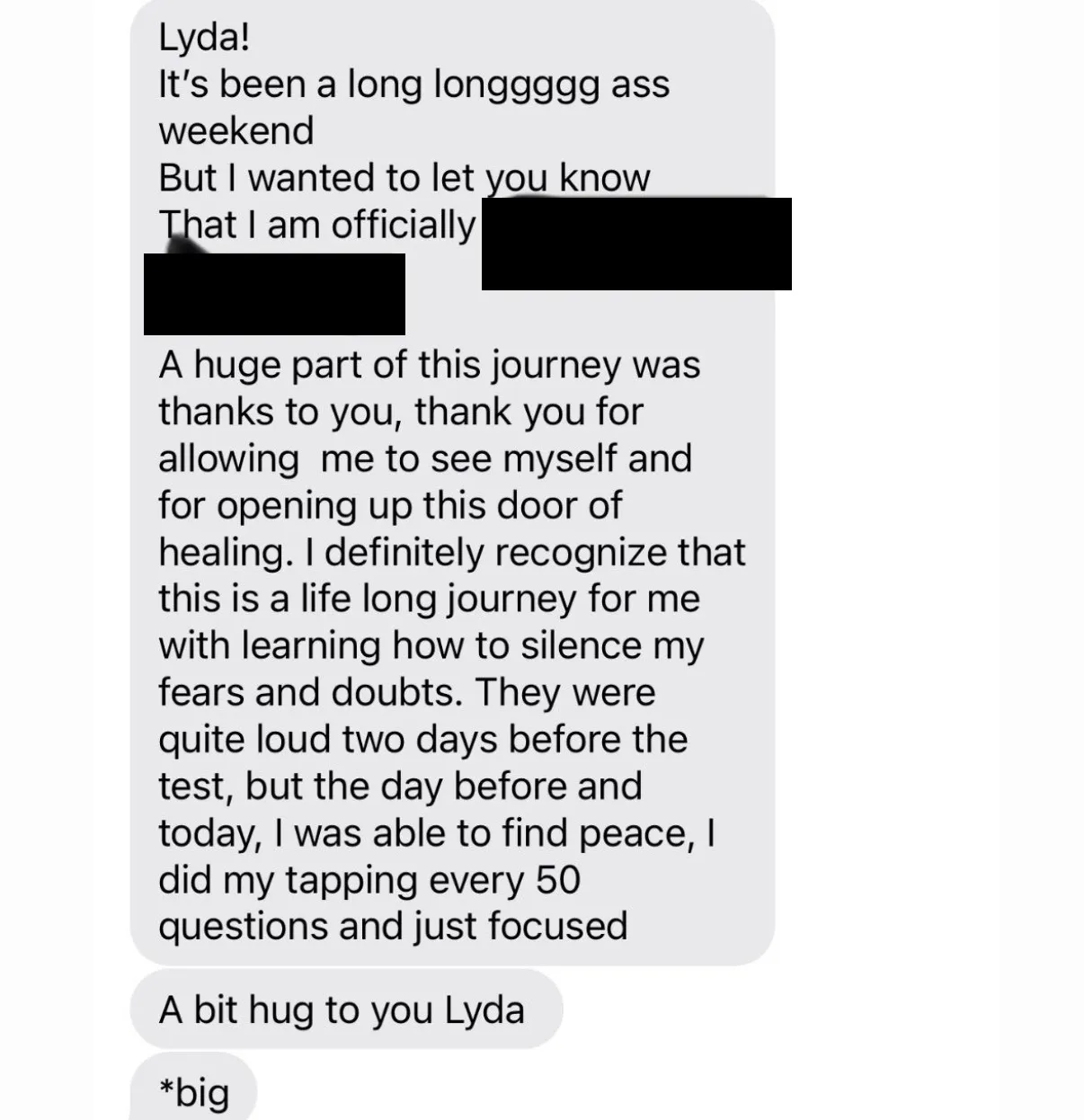 "Lyda! / It's been a long longgggg ass weekend / But I wanted to let you know / That I am officially [name covered] / A huge part of this journey was thanks to you, thank you for allowing  me to see myself and for opening up this door of healing. I definitely recognize that this is a life long journey for me with learning how to silence my fears and doubts. They were quite loud two days before the test, but the day before and today, I was able to find peace, I did my tapping every 50 questions and just focused" / "A bit hug to you Lyda" / "*big"
