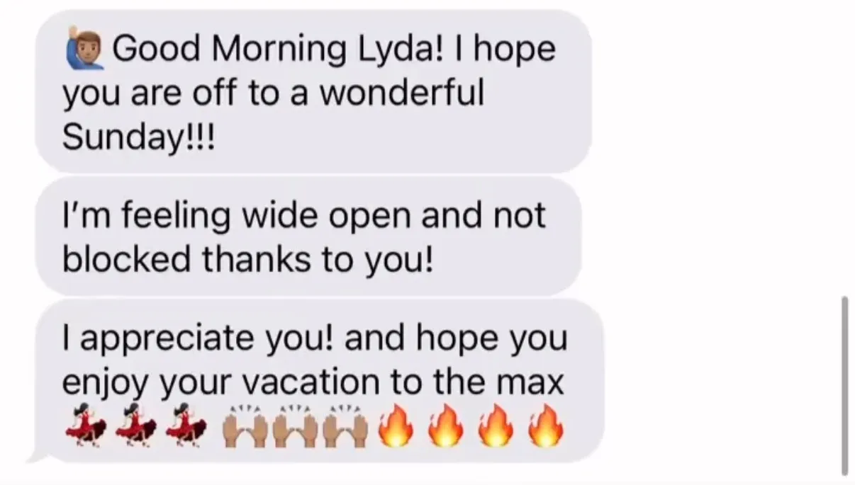 "[person-raising-hand emoji] Good Morning Lyda! I hope you are off to a wonderful Sunday!!!" / "I'm feeling wide open and not blocked thanks to you!" / "I appreciate you! and hope you enjoy your vacation to the max [three dancer emoji][three raised-hands emoji][four fire emoji]"