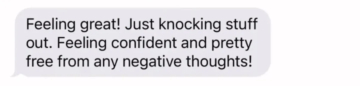 "Feeling great! Just knocking stuff out. Feeling confident and pretty free from any negative thoughts!"
