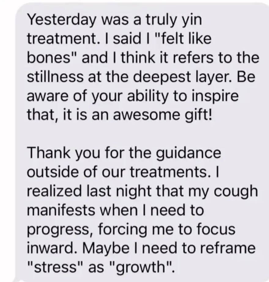 "Yesterday was a truly yin treatment. I said I \"felt like bones\" and I think it refers to the stillness at the deepest layer. Be aware of your ability to inspire that, it is an awesome gift! / Thank you for the guidance outside of our treatments. I realized last night that my cough manifests when I need to progress, forcing me to focus inward. Maybe I need to reframe \"stress\" as \"growth\"."