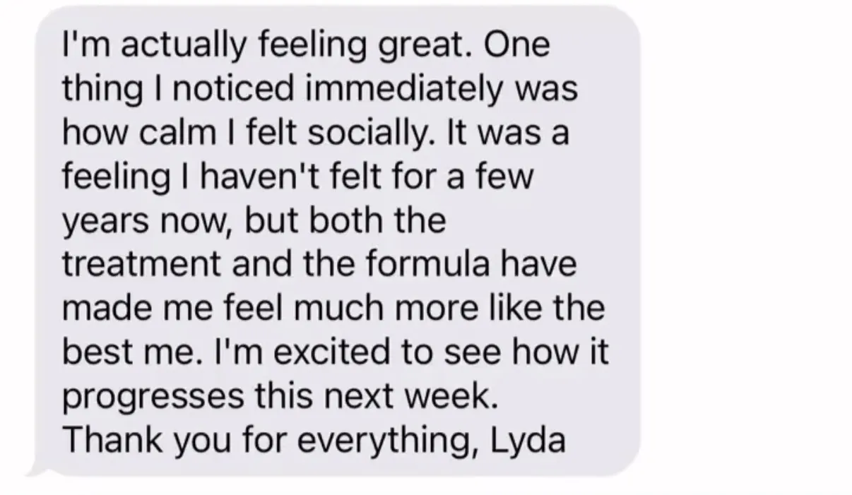 "I'm actually feeling great. One thing I noticed immediately was how calm I felt socially. It was a feeling I haven't felt for a few years now, but both the treatment and the formula have made me feel much more like the best me. I'm excited to see how it progresses this next week. Thank you for everything, Lyda"