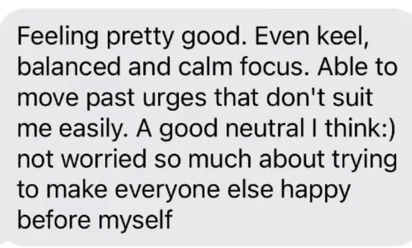 "Feeling pretty good. Even keel, balanced and calm focus. Able to move past urges that don't suit me easily. A good neutral I think:) not worried so much about trying to make everyone else happy before myself"