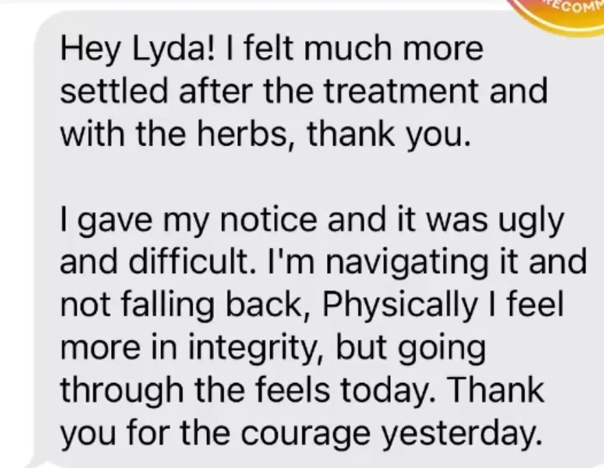 "Hey Lyda! I felt much more settled after the treatment and with the herbs, thank you. / I gave my notice and it was ugly and difficult. I'm navigating it and not falling back, Physically I feel more in integrity, but going through the feels today. Thank you for the courage yesterday."