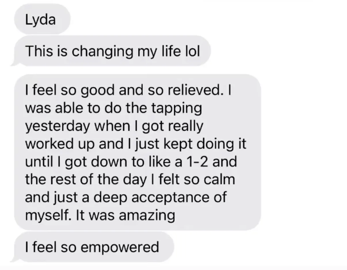 "Lyda" / "This is changing my life lol" / "I feel so good and so relieved. I was able to do the tapping yesterday when I got really worked up and I just kept doing it until I got down to like a 1-2 and the rest of the day I felt so calm and just a deep acceptance of myself. It was amazing" / "I feel so empowered"