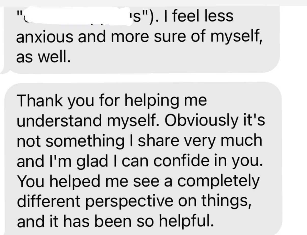 "\"[covered in white] s\"). I feel less anxious and more sure of myself, as well." / "Thank you for helping me understand myself. Obviously it's not something I share very much and I'm glad I can confide in you. You helped me see a completely different perspective on things, and it has been so helpful."