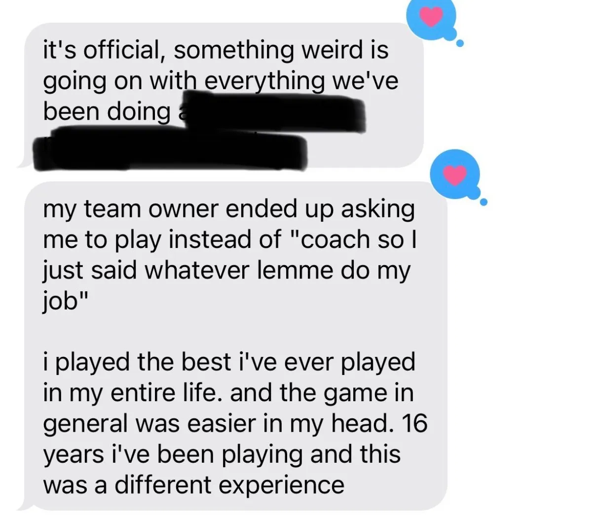 "it's official, something weird is going on with everything we've been doing [covered in black]" / "my team owner ended up asking me to play instead of \"coach so I just said whatever lemme do my job\" / i played the best i've ever played in my entire life. and the game in general was easier in my head. 16 years i've been playing and this was a different experience"