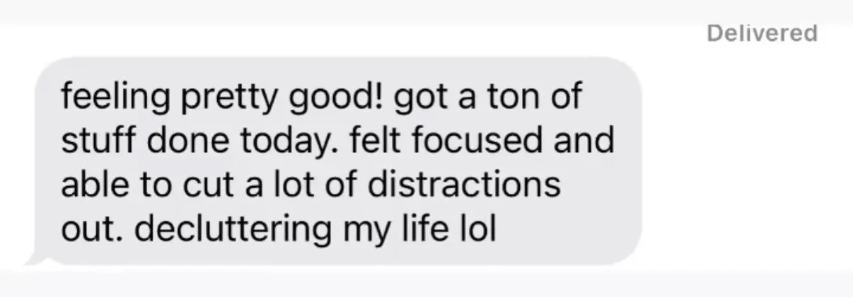 "feeling pretty good! got a ton of stuff done today. felt focused and able to cut a lot of distractions out. decluttering my life lol"