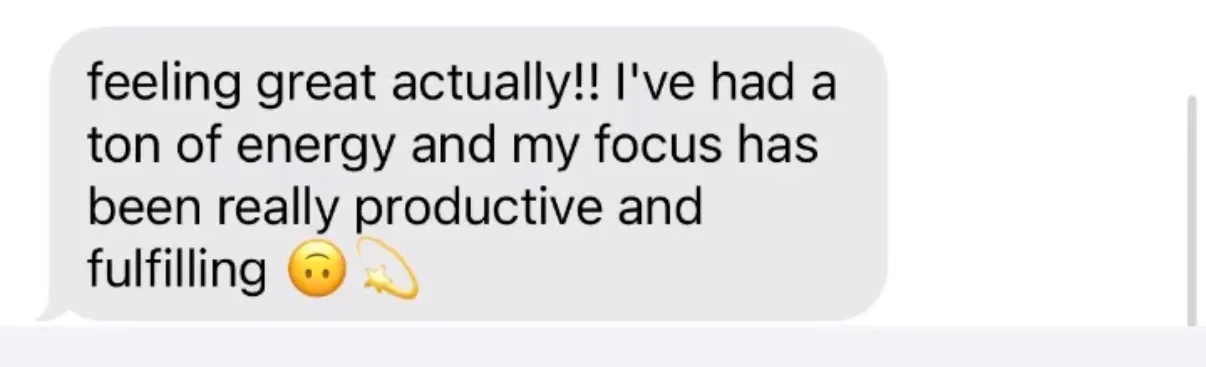 "feeling great actually!! I've had a ton of energy and my focus has been really productive and fulfilling [upside-down-face emoji][dizzy/shooting-star emoji]"