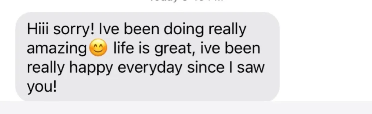 "Hiii sorry! Ive been doing really amazing[smiling-face emoji] life is great, ive been really happy everyday since I saw you!"