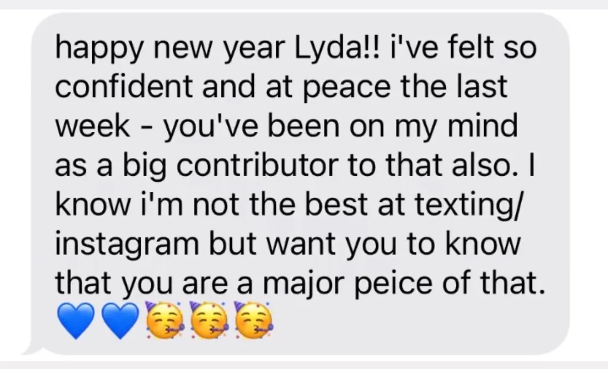 "happy new year Lyda!! i've felt so confident and at peace the last week - you've been on my mind as a big contributor to that also. I know i'm not the best at texting/ instagram but want you to know that you are a major peice of that. [two blue hearts][three party-face emoji]"