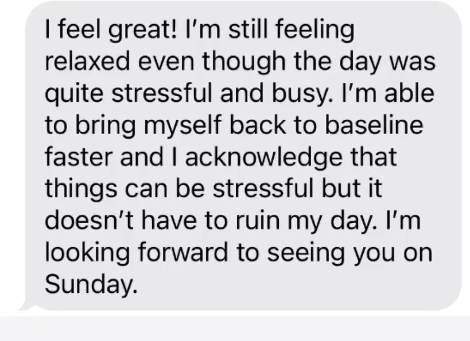 "I feel great! I'm still feeling relaxed even though the day was quite stressful and busy. I'm able to bring myself back to baseline faster and I acknowledge that things can be stressful but it doesn't have to ruin my day. I'm looking forward to seeing you on Sunday."