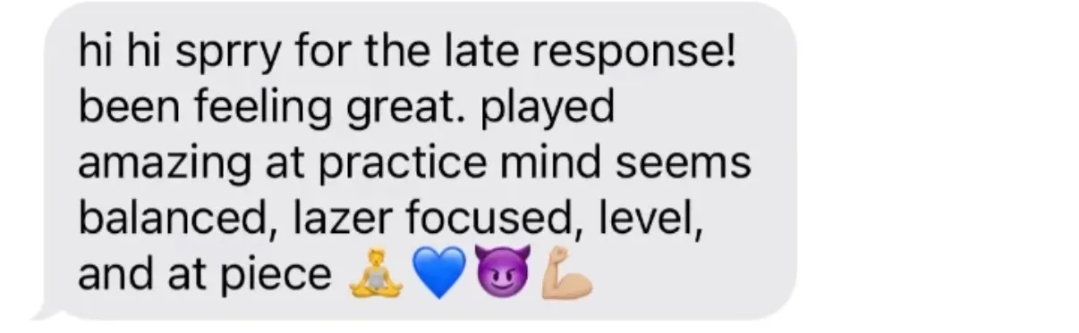 "hi hi sprry for the late response! been feeling great. played amazing at practice mind seems balanced, lazer focused, level, and at piece [person-in-lotus-position emoji][blue heart][smiling-devil emoji][flexed-biceps emoji]"